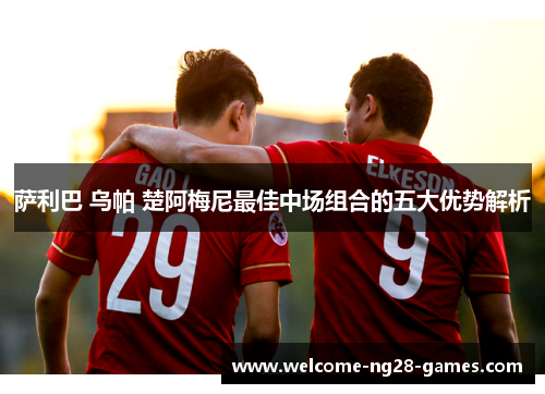 萨利巴 乌帕 楚阿梅尼最佳中场组合的五大优势解析