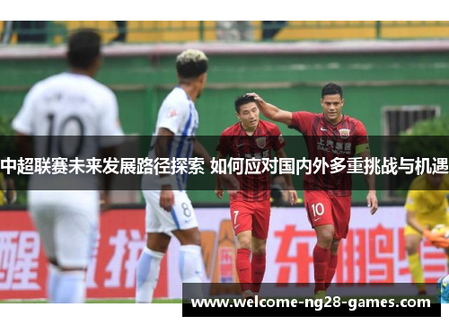 中超联赛未来发展路径探索 如何应对国内外多重挑战与机遇