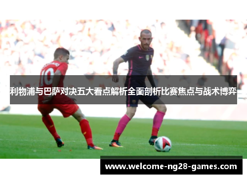 利物浦与巴萨对决五大看点解析全面剖析比赛焦点与战术博弈