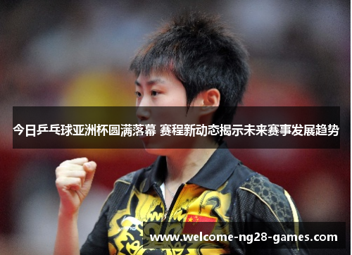 今日乒乓球亚洲杯圆满落幕 赛程新动态揭示未来赛事发展趋势