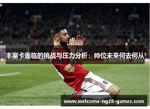 丰塞卡面临的挑战与压力分析：帅位未来何去何从